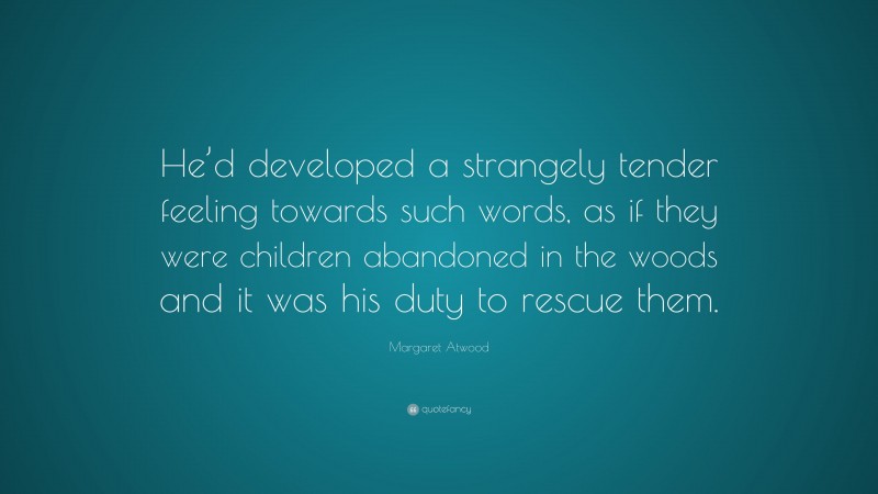 Margaret Atwood Quote: “He’d developed a strangely tender feeling towards such words, as if they were children abandoned in the woods and it was his duty to rescue them.”