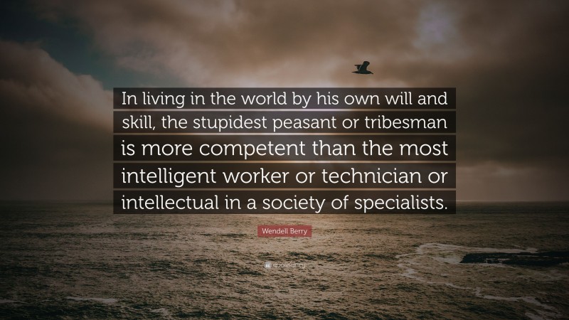 Wendell Berry Quote: “In living in the world by his own will and skill, the stupidest peasant or tribesman is more competent than the most intelligent worker or technician or intellectual in a society of specialists.”