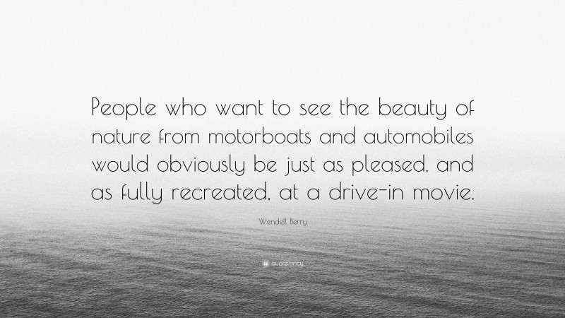 Wendell Berry Quote: “People who want to see the beauty of nature from motorboats and automobiles would obviously be just as pleased, and as fully recreated, at a drive-in movie.”