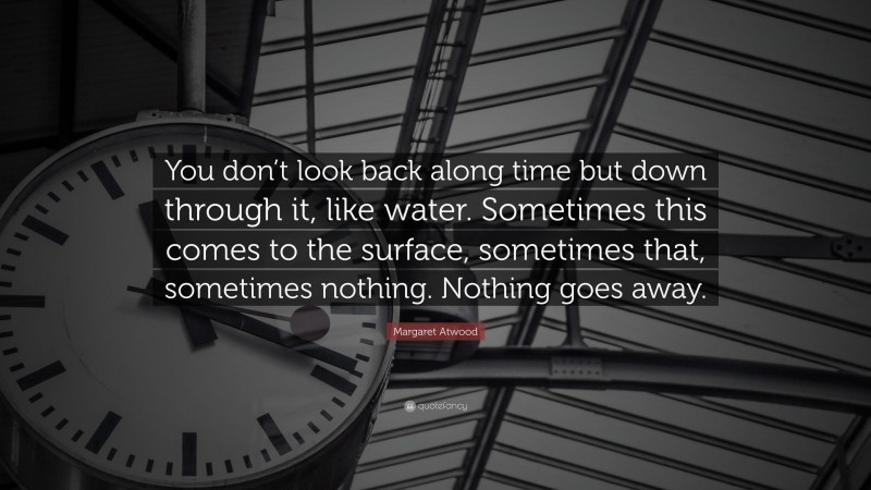 Margaret Atwood Quote: “You don’t look back along time but down through it, like water. Sometimes this comes to the surface, sometimes that, sometimes nothing. Nothing goes away.”