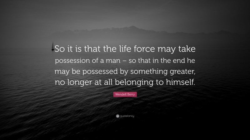 Wendell Berry Quote: “So it is that the life force may take possession of a man – so that in the end he may be possessed by something greater, no longer at all belonging to himself.”