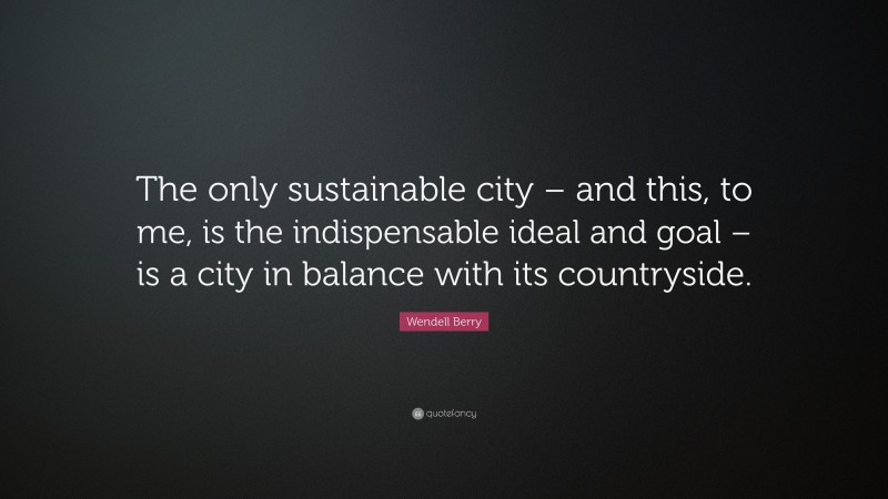 Wendell Berry Quote: “The only sustainable city – and this, to me, is the indispensable ideal and goal – is a city in balance with its countryside.”