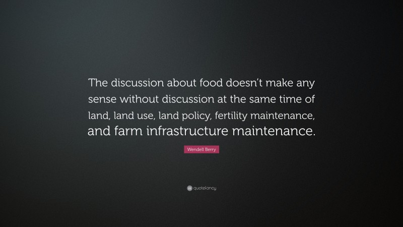 Wendell Berry Quote: “The discussion about food doesn’t make any sense without discussion at the same time of land, land use, land policy, fertility maintenance, and farm infrastructure maintenance.”