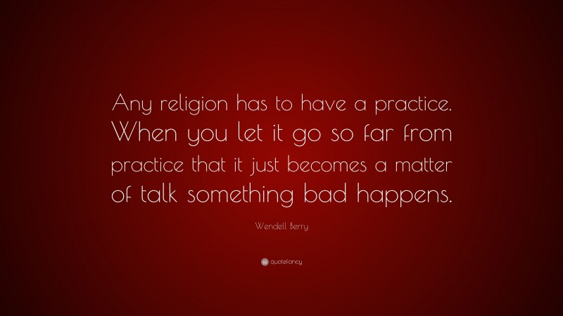 Wendell Berry Quote: “Any religion has to have a practice. When you let it go so far from practice that it just becomes a matter of talk something bad happens.”