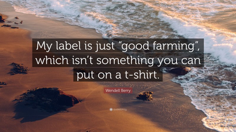 Wendell Berry Quote: “My label is just “good farming”, which isn’t something you can put on a t-shirt.”