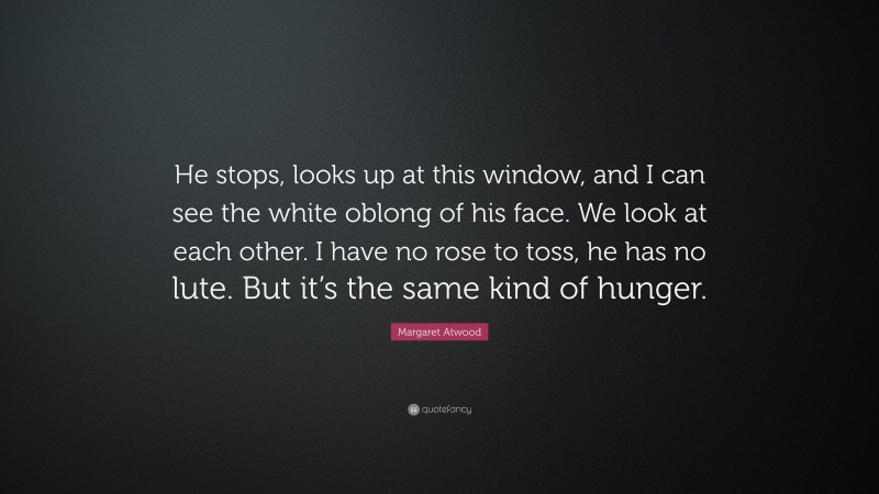 Margaret Atwood Quote: “He stops, looks up at this window, and I can see the white oblong of his face. We look at each other. I have no rose to toss, he has no lute. But it’s the same kind of hunger.”