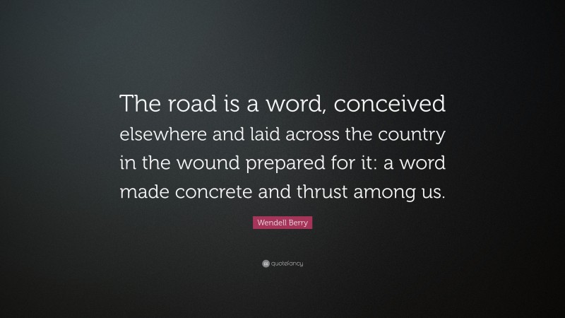 Wendell Berry Quote: “The road is a word, conceived elsewhere and laid across the country in the wound prepared for it: a word made concrete and thrust among us.”