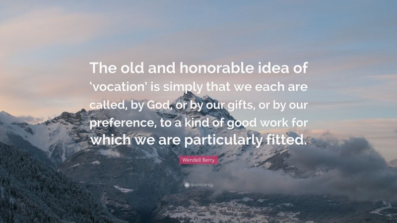Wendell Berry Quote: “The old and honorable idea of ‘vocation’ is simply that we each are called, by God, or by our gifts, or by our preference, to a kind of good work for which we are particularly fitted.”