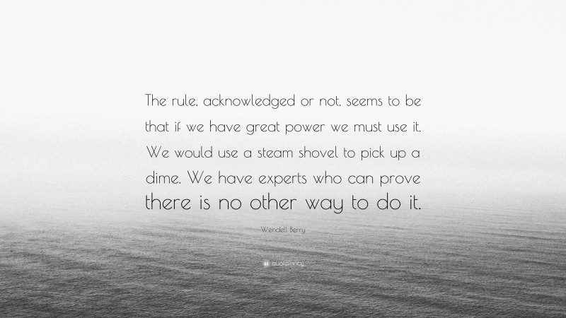 Wendell Berry Quote: “The rule, acknowledged or not, seems to be that if we have great power we must use it. We would use a steam shovel to pick up a dime. We have experts who can prove there is no other way to do it.”