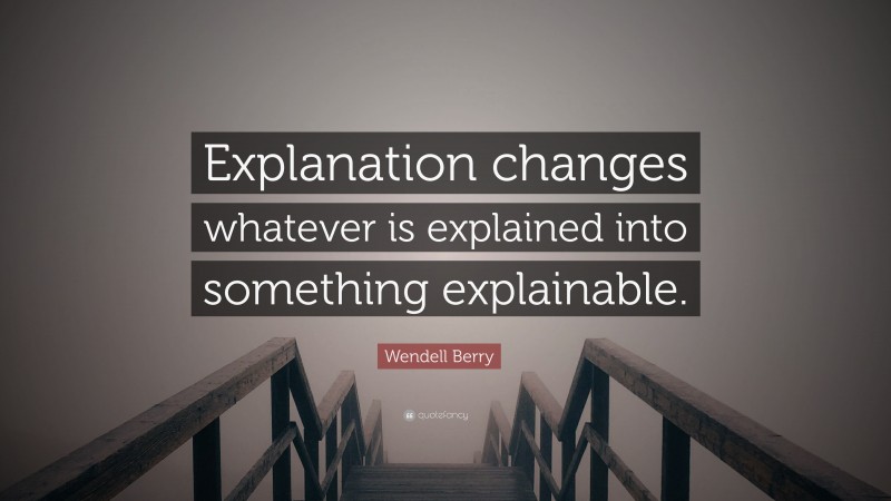 Wendell Berry Quote: “Explanation changes whatever is explained into something explainable.”