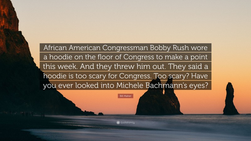 Bill Maher Quote: “African American Congressman Bobby Rush wore a hoodie on the floor of Congress to make a point this week. And they threw him out. They said a hoodie is too scary for Congress. Too scary? Have you ever looked into Michele Bachmann’s eyes?”