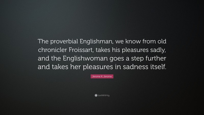Jerome K. Jerome Quote: “The proverbial Englishman, we know from old chronicler Froissart, takes his pleasures sadly, and the Englishwoman goes a step further and takes her pleasures in sadness itself.”