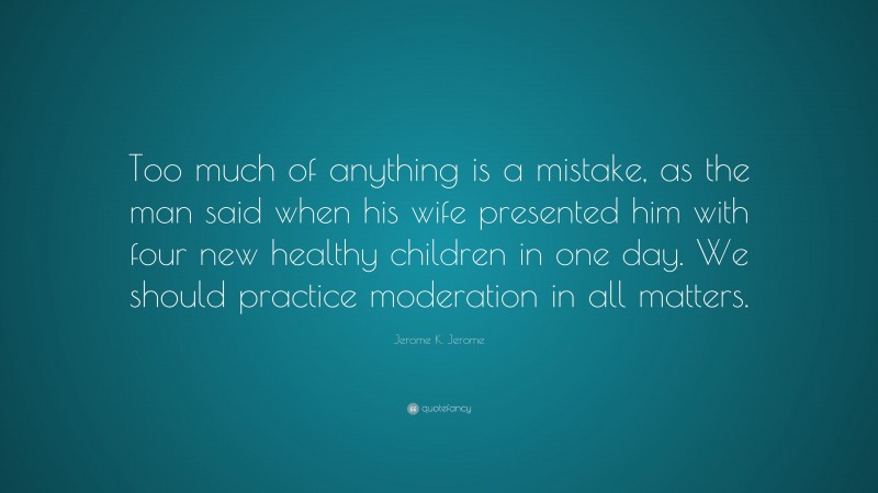 Jerome K. Jerome Quote: “Too much of anything is a mistake, as the man said when his wife presented him with four new healthy children in one day. We should practice moderation in all matters.”