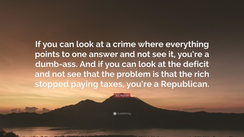 Bill Maher Quote: “If you can look at a crime where everything points to one answer and not see it, you’re a dumb-ass. And if you can look at the deficit and not see that the problem is that the rich stopped paying taxes, you’re a Republican.”