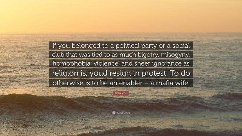 Bill Maher Quote: “If you belonged to a political party or a social club that was tied to as much bigotry, misogyny, homophobia, violence, and sheer ignorance as religion is, youd resign in protest. To do otherwise is to be an enabler – a mafia wife.”