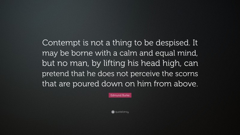 Edmund Burke Quote: “Contempt is not a thing to be despised. It may be borne with a calm and equal mind, but no man, by lifting his head high, can pretend that he does not perceive the scorns that are poured down on him from above.”