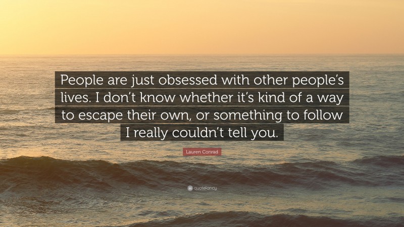 Lauren Conrad Quote: “People are just obsessed with other people’s lives. I don’t know whether it’s kind of a way to escape their own, or something to follow I really couldn’t tell you.”