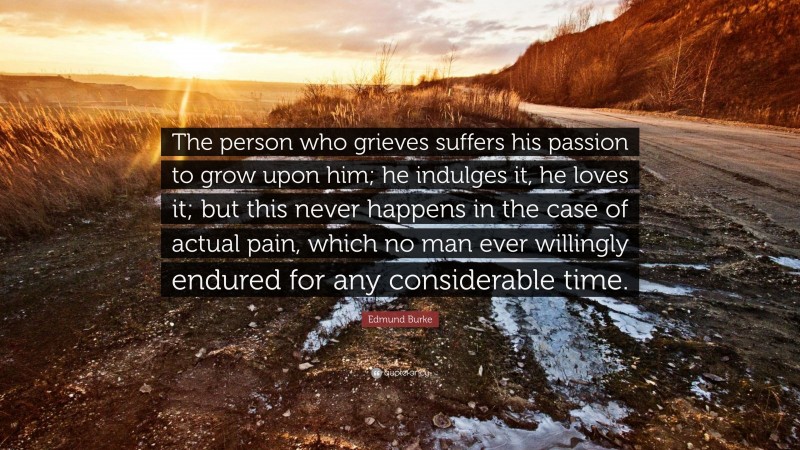 Edmund Burke Quote: “The person who grieves suffers his passion to grow upon him; he indulges it, he loves it; but this never happens in the case of actual pain, which no man ever willingly endured for any considerable time.”