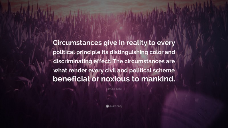 Edmund Burke Quote: “Circumstances give in reality to every political principle its distinguishing color and discriminating effect. The circumstances are what render every civil and political scheme beneficial or noxious to mankind.”