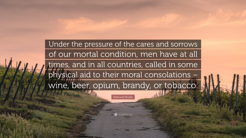 Edmund Burke Quote: “Under the pressure of the cares and sorrows of our mortal condition, men have at all times, and in all countries, called in some physical aid to their moral consolations – wine, beer, opium, brandy, or tobacco.”
