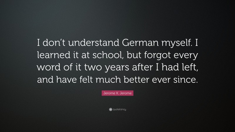 Jerome K. Jerome Quote: “I don’t understand German myself. I learned it at school, but forgot every word of it two years after I had left, and have felt much better ever since.”