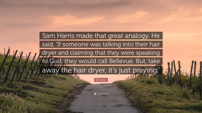 Bill Maher Quote: “Sam Harris made that great analogy. He said, ‘If someone was talking into their hair dryer and claiming that they were speaking to God, they would call Bellevue. But, take away the hair dryer, it’s just praying.’”