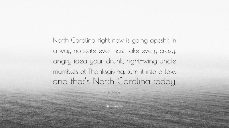 Bill Maher Quote: “North Carolina right now is going apeshit in a way no state ever has. Take every crazy, angry idea your drunk, right-wing uncle mumbles at Thanksgiving, turn it into a law, and that’s North Carolina today.”