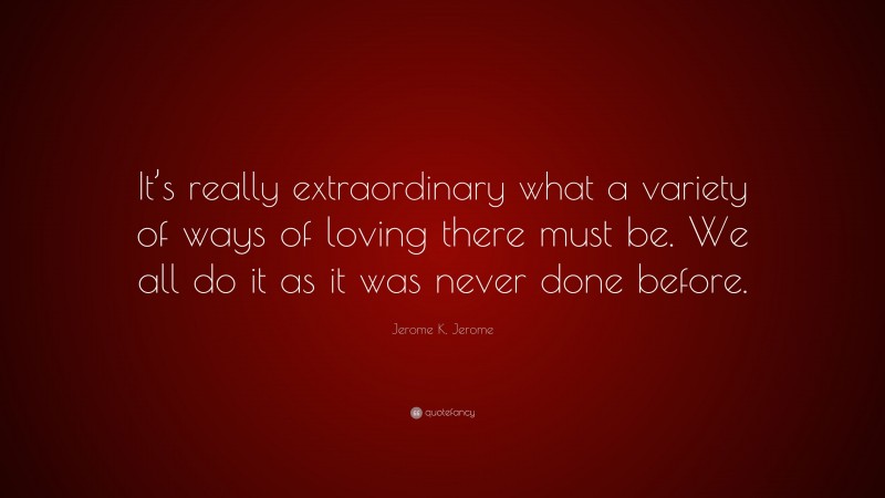 Jerome K. Jerome Quote: “It’s really extraordinary what a variety of ways of loving there must be. We all do it as it was never done before.”