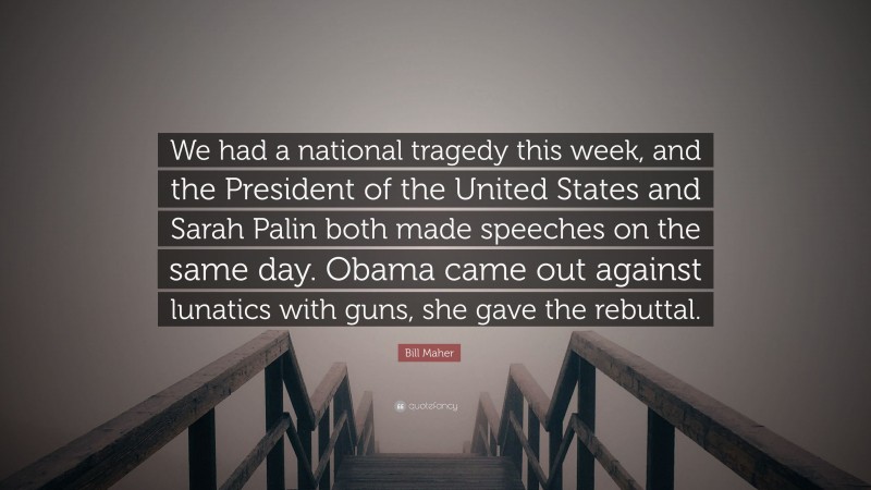 Bill Maher Quote: “We had a national tragedy this week, and the President of the United States and Sarah Palin both made speeches on the same day. Obama came out against lunatics with guns, she gave the rebuttal.”