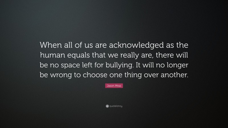 Jason Mraz Quote: “When all of us are acknowledged as the human equals that we really are, there will be no space left for bullying. It will no longer be wrong to choose one thing over another.”