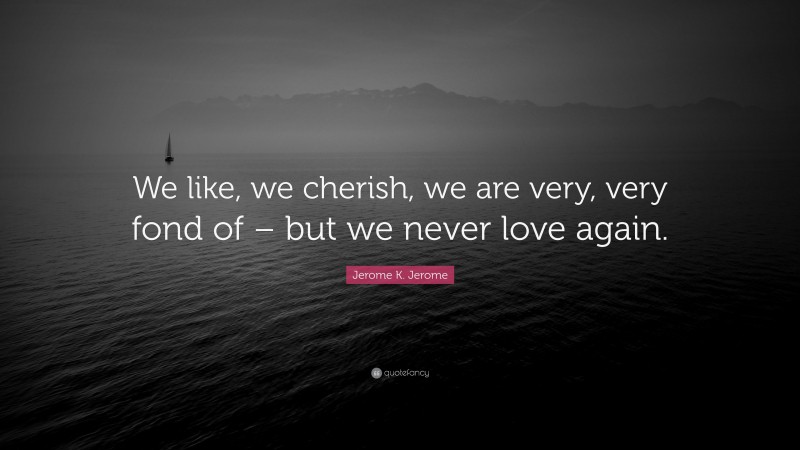 Jerome K. Jerome Quote: “We like, we cherish, we are very, very fond of – but we never love again.”