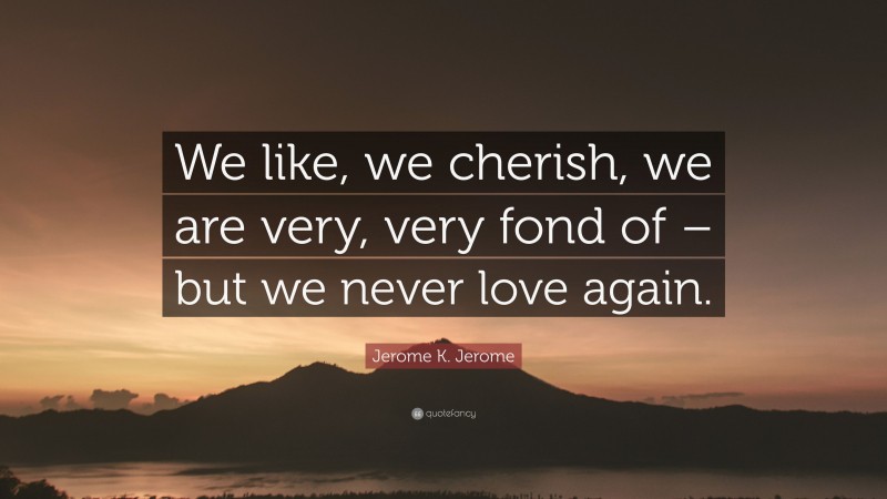 Jerome K. Jerome Quote: “We like, we cherish, we are very, very fond of – but we never love again.”