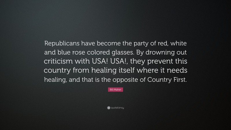 Bill Maher Quote: “Republicans have become the party of red, white and blue rose colored glasses. By drowning out criticism with USA! USA!, they prevent this country from healing itself where it needs healing, and that is the opposite of Country First.”