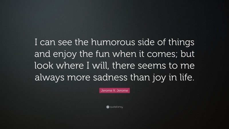 Jerome K. Jerome Quote: “I can see the humorous side of things and enjoy the fun when it comes; but look where I will, there seems to me always more sadness than joy in life.”