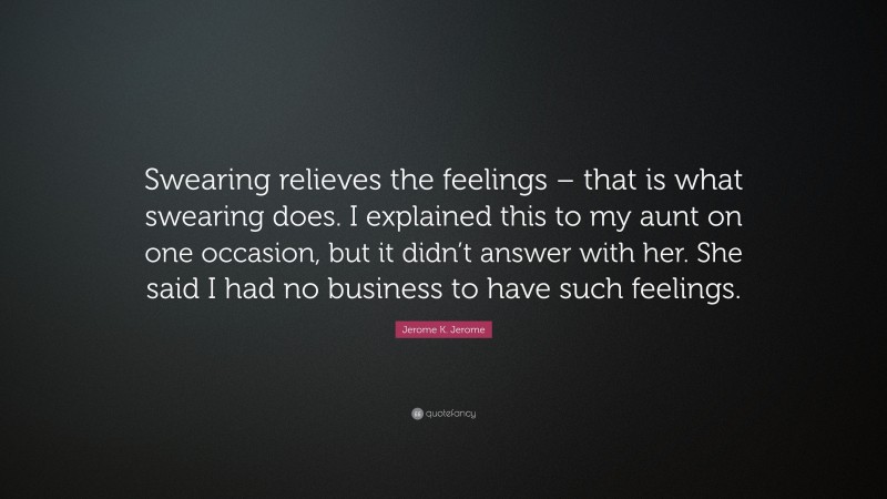 Jerome K. Jerome Quote: “Swearing relieves the feelings – that is what swearing does. I explained this to my aunt on one occasion, but it didn’t answer with her. She said I had no business to have such feelings.”