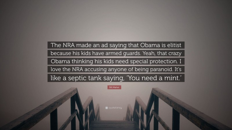 Bill Maher Quote: “The NRA made an ad saying that Obama is elitist because his kids have armed guards. Yeah, that crazy Obama thinking his kids need special protection. I love the NRA accusing anyone of being paranoid. It’s like a septic tank saying, ‘You need a mint.’”