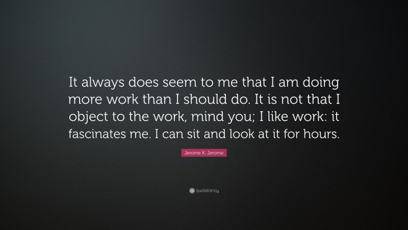 Jerome K. Jerome Quote: “It always does seem to me that I am doing more work than I should do. It is not that I object to the work, mind you; I like work: it fascinates me. I can sit and look at it for hours.”