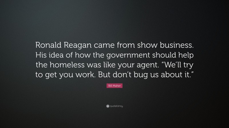 Bill Maher Quote: “Ronald Reagan came from show business. His idea of how the government should help the homeless was like your agent. “We’ll try to get you work. But don’t bug us about it.””