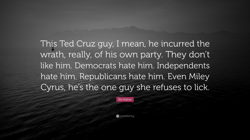 Bill Maher Quote: “This Ted Cruz guy, I mean, he incurred the wrath, really, of his own party. They don’t like him. Democrats hate him. Independents hate him. Republicans hate him. Even Miley Cyrus, he’s the one guy she refuses to lick.”
