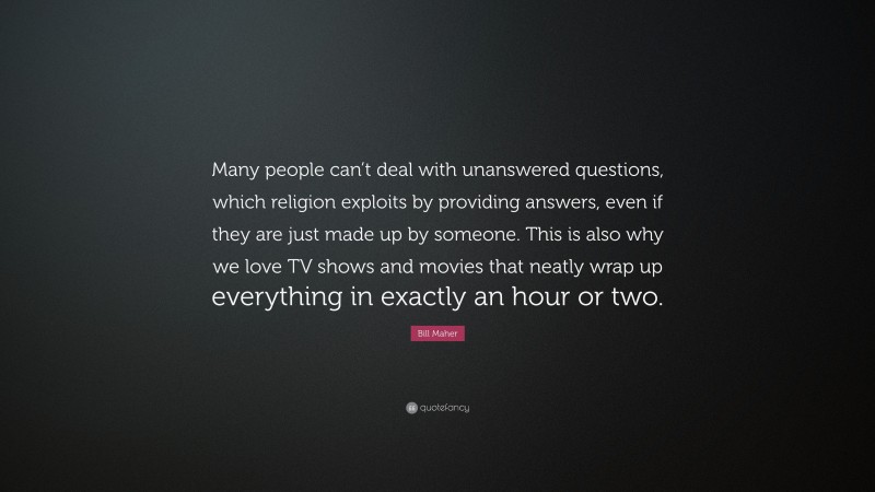 Bill Maher Quote: “Many people can’t deal with unanswered questions, which religion exploits by providing answers, even if they are just made up by someone. This is also why we love TV shows and movies that neatly wrap up everything in exactly an hour or two.”