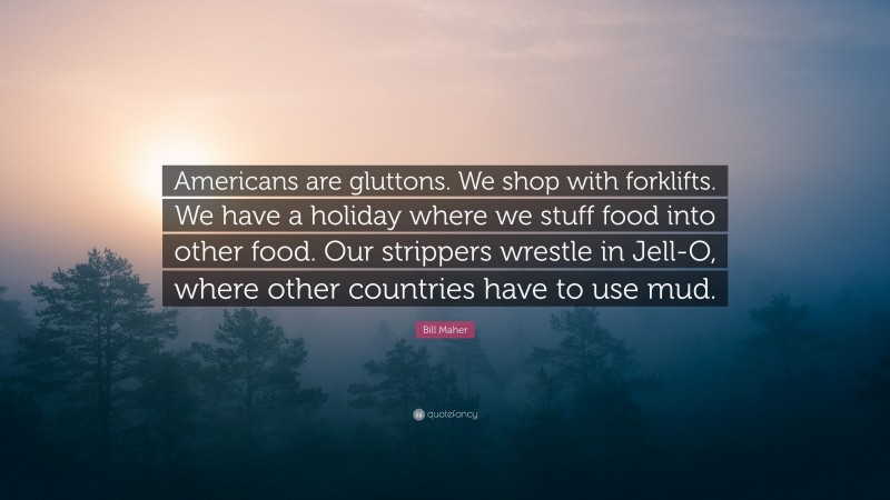 Bill Maher Quote: “Americans are gluttons. We shop with forklifts. We have a holiday where we stuff food into other food. Our strippers wrestle in Jell-O, where other countries have to use mud.”