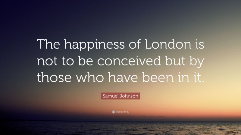Samuel Johnson Quote: “The happiness of London is not to be conceived but by those who have been in it.”