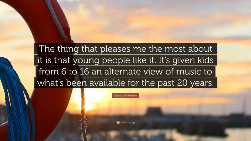 George Harrison Quote: “The thing that pleases me the most about it is that young people like it. It’s given kids from 6 to 16 an alternate view of music to what’s been available for the past 20 years.”
