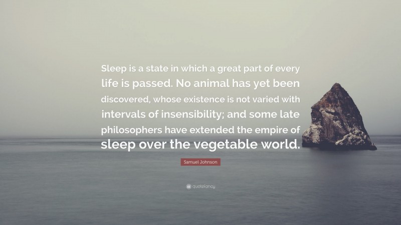 Samuel Johnson Quote: “Sleep is a state in which a great part of every life is passed. No animal has yet been discovered, whose existence is not varied with intervals of insensibility; and some late philosophers have extended the empire of sleep over the vegetable world.”