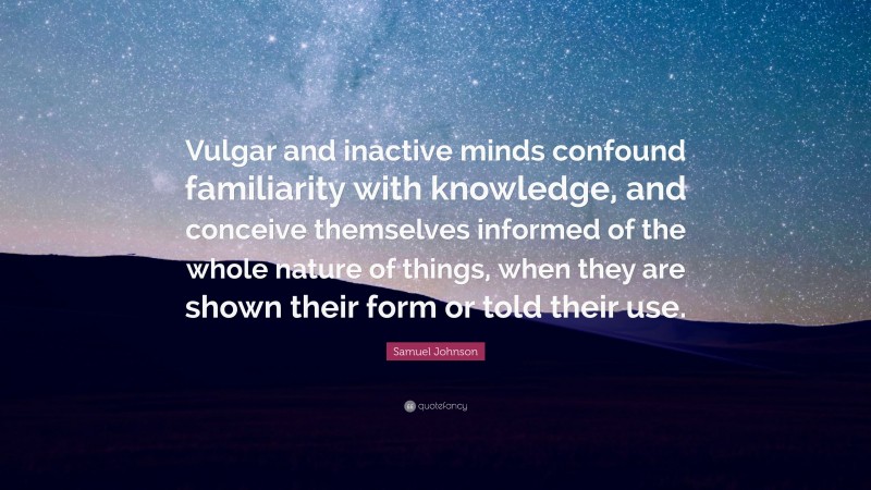 Samuel Johnson Quote: “Vulgar and inactive minds confound familiarity with knowledge, and conceive themselves informed of the whole nature of things, when they are shown their form or told their use.”