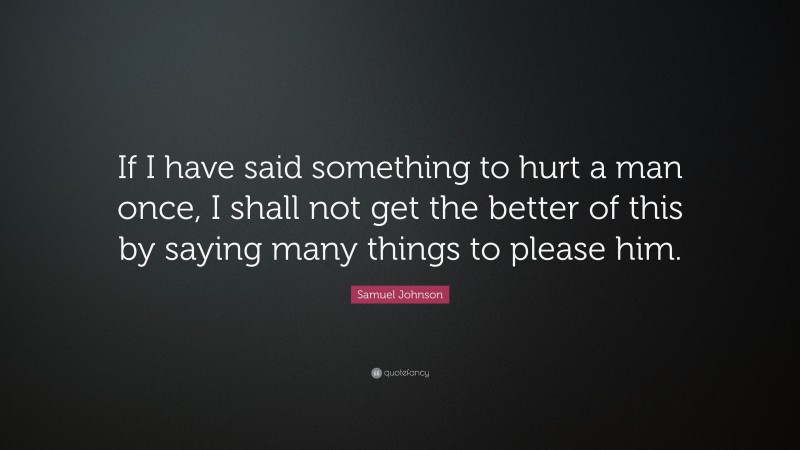 Samuel Johnson Quote: “If I have said something to hurt a man once, I shall not get the better of this by saying many things to please him.”