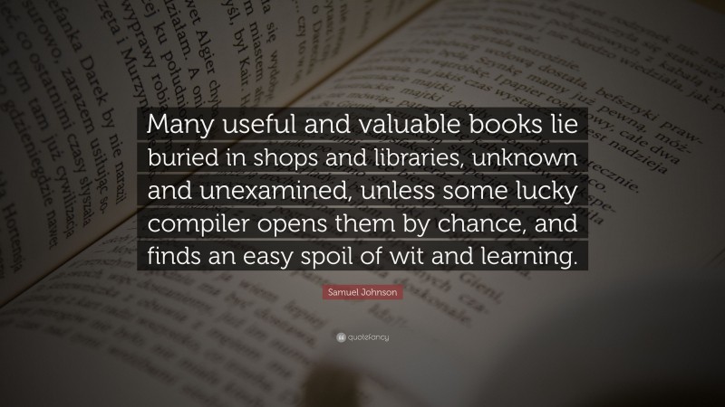 Samuel Johnson Quote: “Many useful and valuable books lie buried in shops and libraries, unknown and unexamined, unless some lucky compiler opens them by chance, and finds an easy spoil of wit and learning.”