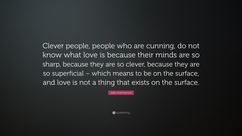 Jiddu Krishnamurti Quote: “Clever people, people who are cunning, do not know what love is because their minds are so sharp, because they are so clever, because they are so superficial – which means to be on the surface, and love is not a thing that exists on the surface.”