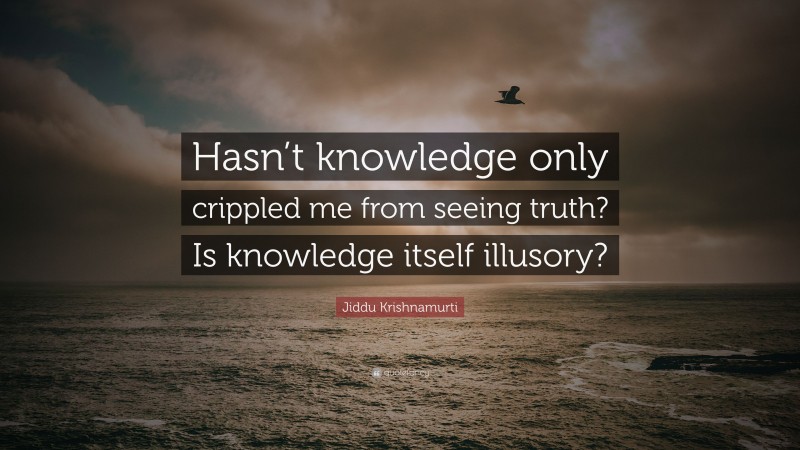 Jiddu Krishnamurti Quote: “Hasn’t knowledge only crippled me from seeing truth? Is knowledge itself illusory?”