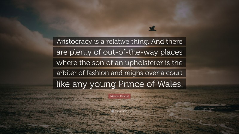 Marcel Proust Quote: “Aristocracy is a relative thing. And there are plenty of out-of-the-way places where the son of an upholsterer is the arbiter of fashion and reigns over a court like any young Prince of Wales.”
